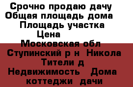 Срочно продаю дачу › Общая площадь дома ­ 90 › Площадь участка ­ 1 200 › Цена ­ 1 900 000 - Московская обл., Ступинский р-н, Никола Тители д. Недвижимость » Дома, коттеджи, дачи продажа   . Московская обл.